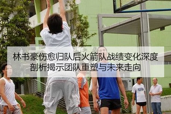 林书豪伤愈归队后火箭队战绩变化深度剖析揭示团队重塑与未来走向